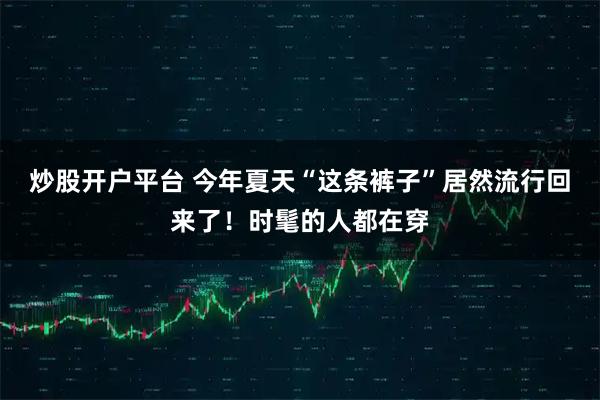 炒股开户平台 今年夏天“这条裤子”居然流行回来了！时髦的人都在穿
